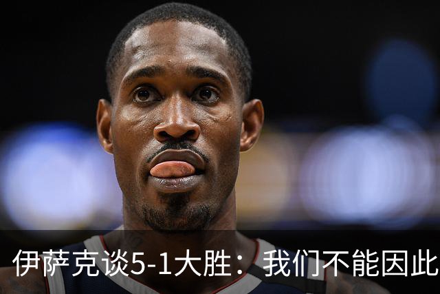 伊萨克谈5-1大胜：我们不能因此飘飘然，接下来的对手更强